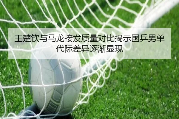 王楚钦与马龙接发质量对比揭示国乒男单代际差异逐渐显现